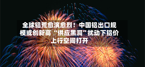 全球铝荒愈演愈烈！中国铝出口规模或创新高 “供应黑洞”扰动下铝价上行空间打开