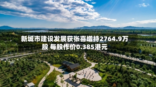 新城市建设发展获张喜增持2764.9万股 每股作价0.385港元-第2张图片