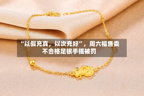 “以假充真，以次充好	”，周六福售卖不合格足银手镯被罚-第3张图片