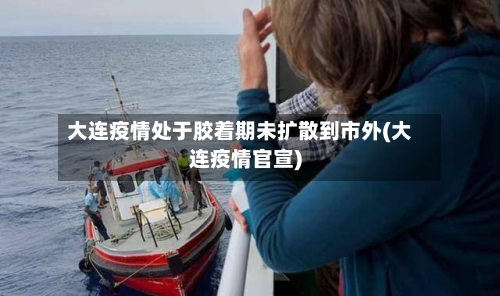 大连疫情处于胶着期未扩散到市外(大连疫情官宣)-第2张图片