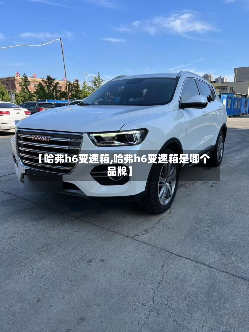 【哈弗h6变速箱,哈弗h6变速箱是哪个品牌】-第2张图片