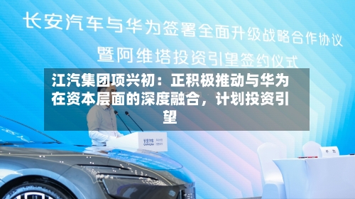 江汽集团项兴初：正积极推动与华为在资本层面的深度融合	，计划投资引望-第2张图片