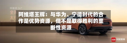 阿维塔王辉：与华为	、宁德时代的合作是优势资源，但不是取得胜利的垄断性资源-第2张图片