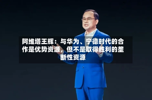 阿维塔王辉：与华为、宁德时代的合作是优势资源	，但不是取得胜利的垄断性资源-第3张图片