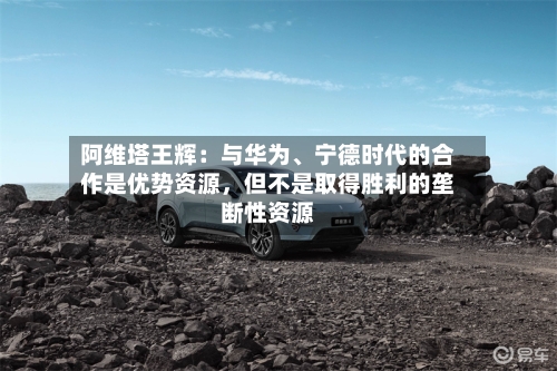 阿维塔王辉：与华为、宁德时代的合作是优势资源，但不是取得胜利的垄断性资源