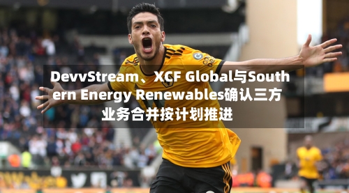 DevvStream、XCF Global与Southern Energy Renewables确认三方业务合并按计划推进-第2张图片