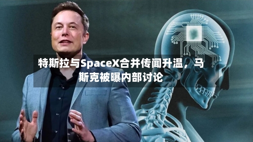 特斯拉与SpaceX合并传闻升温，马斯克被曝内部讨论
