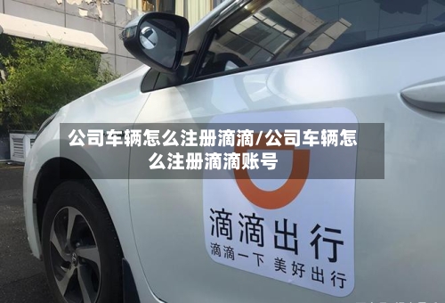 公司车辆怎么注册滴滴/公司车辆怎么注册滴滴账号-第2张图片