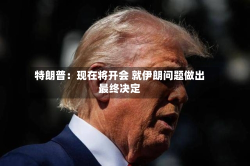 特朗普：现在将开会 就伊朗问题做出最终决定