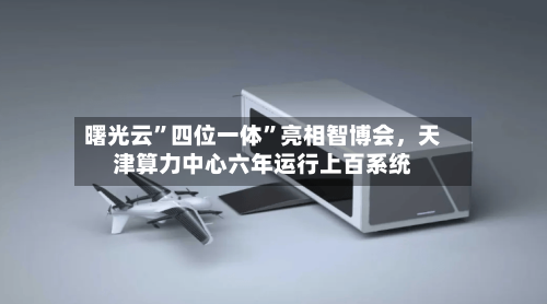 曙光云”四位一体	”亮相智博会，天津算力中心六年运行上百系统-第3张图片