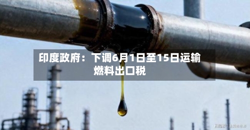 印度政府:下调6月1日至15日运输燃料出口税