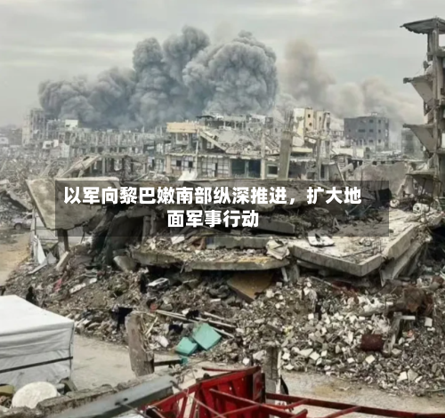 以军向黎巴嫩南部纵深推进，扩大地面军事行动-第3张图片
