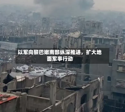 以军向黎巴嫩南部纵深推进，扩大地面军事行动-第2张图片