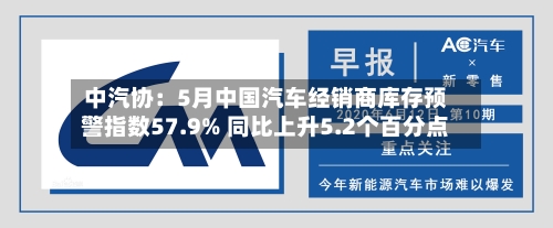 中汽协:5月中国汽车经销商库存预警指数57.9% 同比上升5.2个百分点