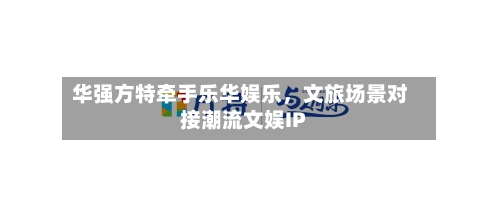华强方特牵手乐华娱乐	，文旅场景对接潮流文娱IP-第2张图片