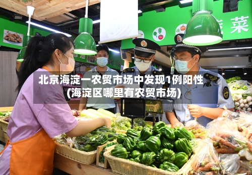 北京海淀一农贸市场中发现1例阳性(海淀区哪里有农贸市场)-第3张图片