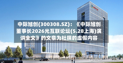 中际旭创(300308.SZ):《中际旭创董事长2026光互联论坛(5.28上海)演讲全文》的文章为杜撰的虚假内容
