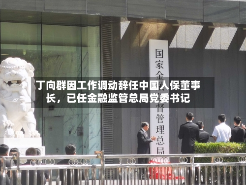 丁向群因工作调动辞任中国人保董事长，已任金融监管总局党委书记-第2张图片
