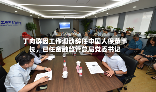 丁向群因工作调动辞任中国人保董事长，已任金融监管总局党委书记-第3张图片