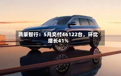 鸿蒙智行：5月交付46122台，环比增长41%