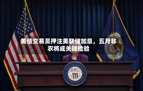 美债交易员押注美联储加息，五月非农将成关键检验-第2张图片