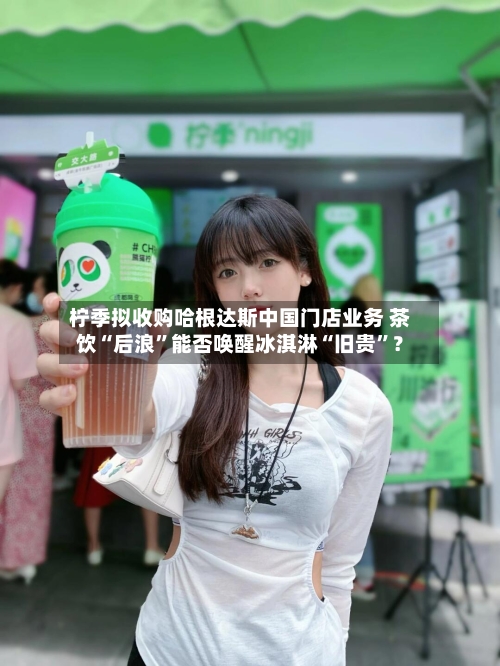 柠季拟收购哈根达斯中国门店业务 茶饮“后浪”能否唤醒冰淇淋“旧贵	”？-第2张图片