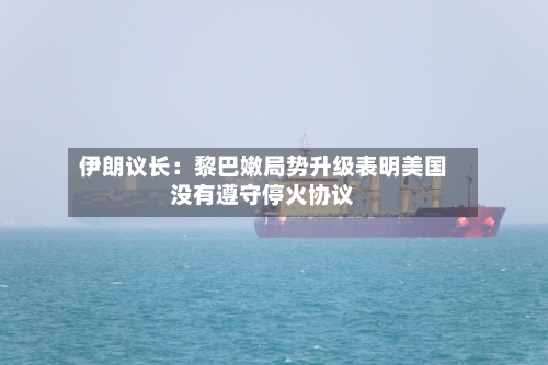 伊朗议长：黎巴嫩局势升级表明美国没有遵守停火协议-第2张图片