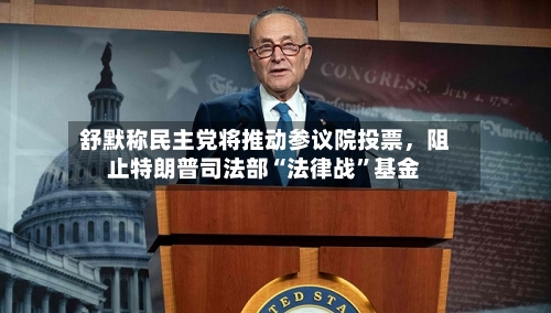 舒默称民主党将推动参议院投票，阻止特朗普司法部“法律战	”基金-第2张图片