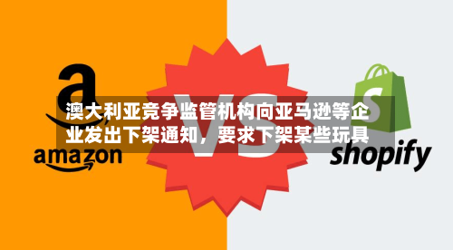 澳大利亚竞争监管机构向亚马逊等企业发出下架通知，要求下架某些玩具