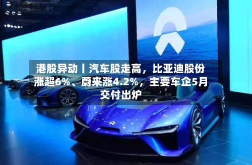 港股异动丨汽车股走高,比亚迪股份涨超6%、蔚来涨4.2%,主要车企5月交付出炉