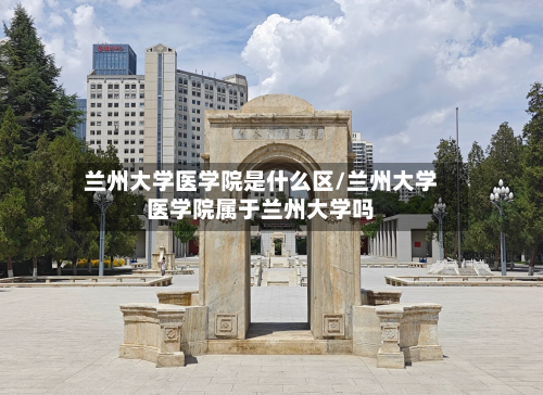 兰州大学医学院是什么区/兰州大学医学院属于兰州大学吗-第2张图片