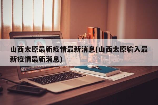 山西太原最新疫情最新消息(山西太原输入最新疫情最新消息)
