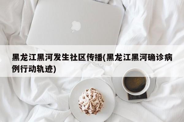 黑龙江黑河发生社区传播(黑龙江黑河确诊病例行动轨迹)