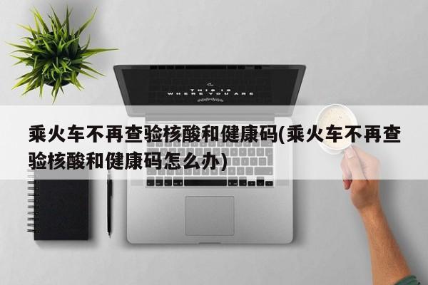 乘火车不再查验核酸和健康码(乘火车不再查验核酸和健康码怎么办)