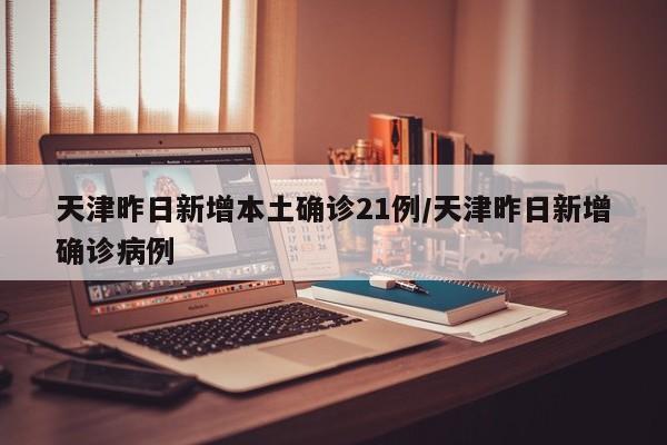 天津昨日新增本土确诊21例/天津昨日新增确诊病例