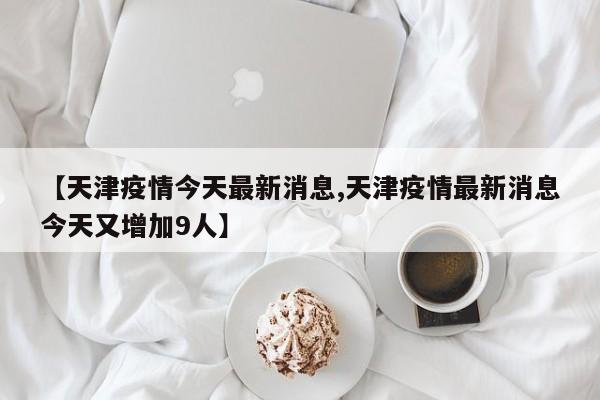 【天津疫情今天最新消息,天津疫情最新消息今天又增加9人】