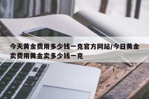 今天黄金费用多少钱一克官方网站/今日黄金卖费用黄金卖多少钱一克
