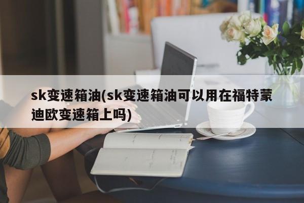 sk变速箱油(sk变速箱油可以用在福特蒙迪欧变速箱上吗)