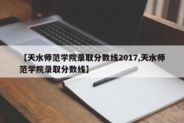 【天水师范学院录取分数线2017,天水师范学院录取分数线】