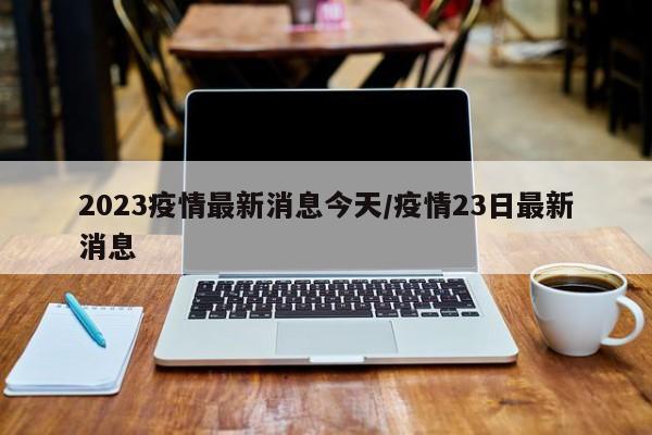 2023疫情最新消息今天/疫情23日最新消息