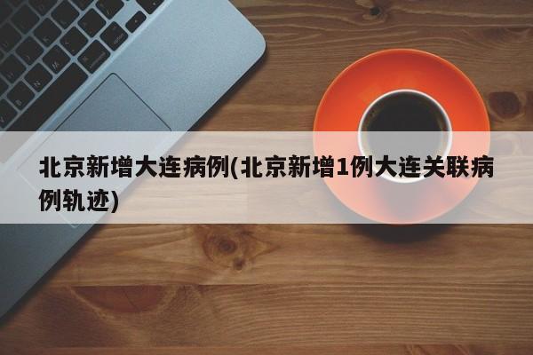 北京新增大连病例(北京新增1例大连关联病例轨迹)