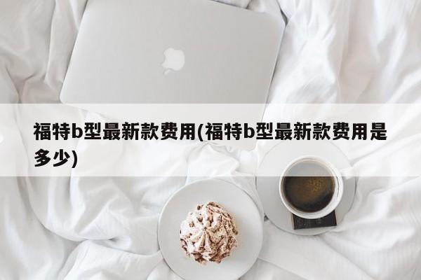 福特b型最新款费用(福特b型最新款费用是多少)
