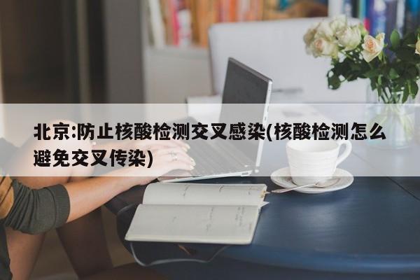 北京:防止核酸检测交叉感染(核酸检测怎么避免交叉传染)