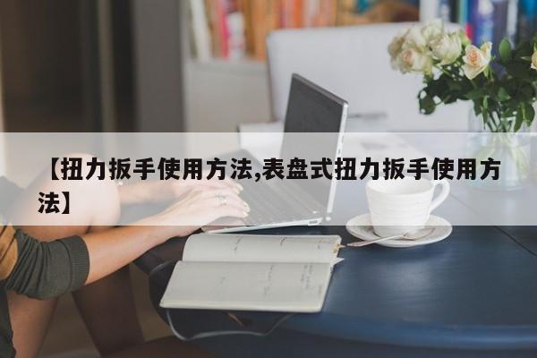 【扭力扳手使用方法,表盘式扭力扳手使用方法】