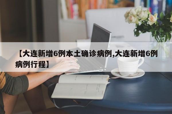 【大连新增6例本土确诊病例,大连新增6例病例行程】