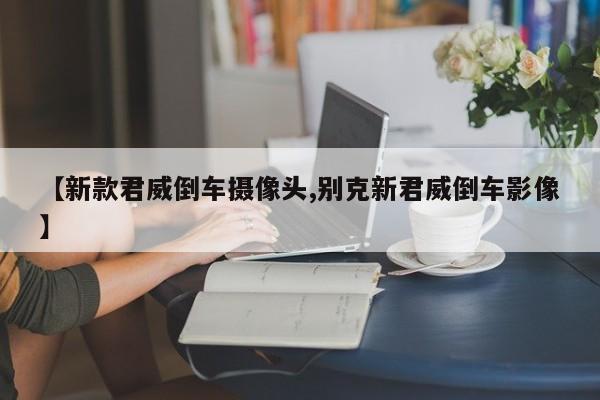 【新款君威倒车摄像头,别克新君威倒车影像】