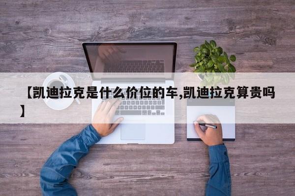 【凯迪拉克是什么价位的车,凯迪拉克算贵吗】