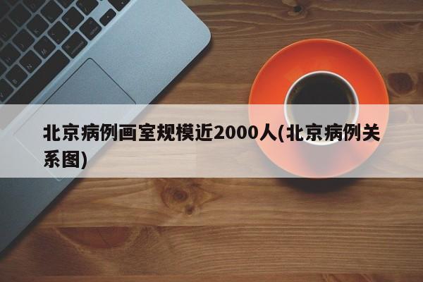 北京病例画室规模近2000人(北京病例关系图)