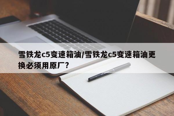 雪铁龙c5变速箱油/雪铁龙c5变速箱油更换必须用原厂?