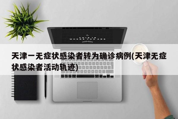 天津一无症状感染者转为确诊病例(天津无症状感染者活动轨迹)